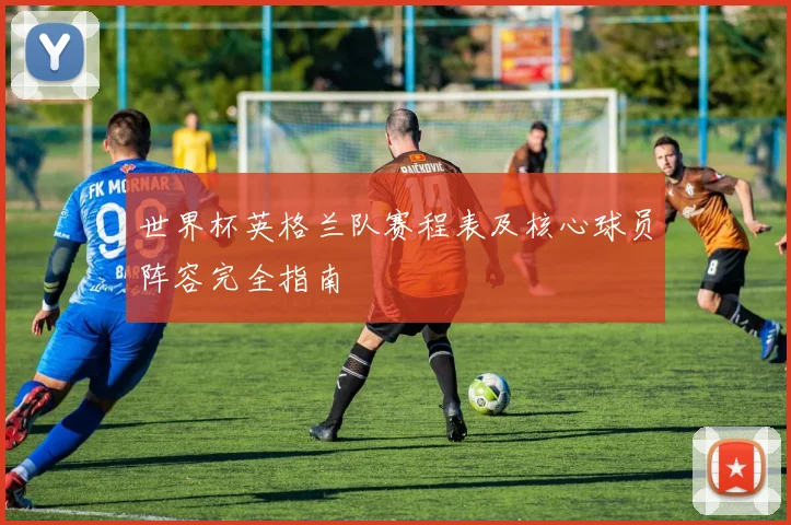 世界杯英格兰队赛程表及核心球员阵容完全指南