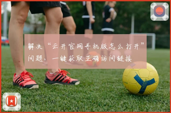 解决“云开官网手机版怎么打开”问题，一键获取正确访问链接