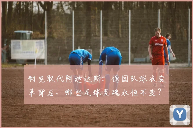耐克取代阿迪达斯：德国队球衣变革背后，哪些足球灵魂永恒不变？