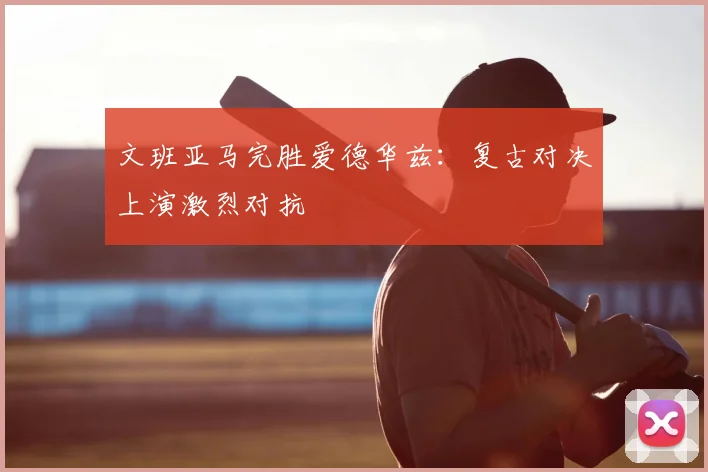 文班亚马完胜爱德华兹：复古对决上演激烈对抗