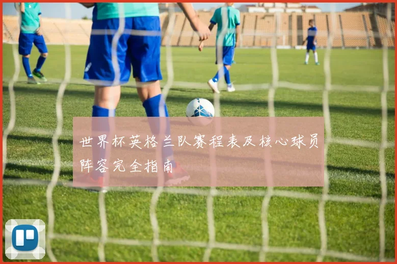 世界杯英格兰队赛程表及核心球员阵容完全指南