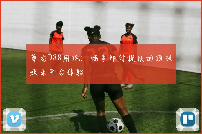 尊龙D88用现：畅享即时提款的顶级娱乐平台体验